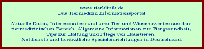 www.tierklinik.de
























Das Tiermedizin Informationsportal

















































Aktuelle Daten, Interessantes rund ums Tier und Wissenswertes aus dem 
























tiermedizinischen Bereich. Allgemeine Informationen zur Tiergesundheit, 
























Tips zur Haltung und Pflege von Haustieren, 
























Notdienste und tierrztliche Spezialeinrichtungen in Deutschland.