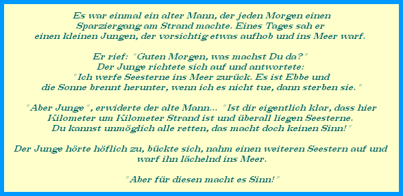 Es war einmal ein alter Mann, der jeden Morgen einen




































Sparziergang am Strand machte. Eines Tages sah er 




































einen kleinen Jungen, der vorsichtig etwas aufhob und ins Meer warf. 









































































Er rief: "Guten Morgen, was machst Du da?" 




































Der Junge richtete sich auf und antwortete: 




































"Ich werfe Seesterne ins Meer zurck. Es ist Ebbe und 




































die Sonne brennt herunter, wenn ich es nicht tue, dann sterben sie."









































































"Aber Junge", erwiderte der alte Mann... "Ist dir eigentlich klar, dass hier 




































Kilometer um Kilometer Strand ist und berall liegen Seesterne. 




































Du kannst unmglich alle retten, das macht doch keinen Sinn!"




































 




































Der Junge hrte hflich zu, bckte sich, nahm einen weiteren Seestern auf und 




































warf ihn lchelnd ins Meer.




































 




































"Aber fr diesen macht es Sinn!"